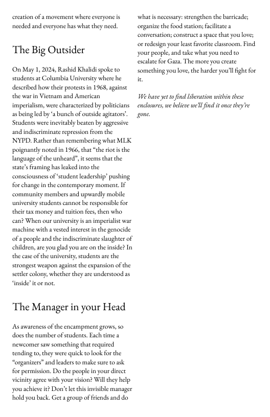 creation of a movement where everyone is nceded and everyone has what they need.  The Big Outsider  On May 1, 2024, Rashid Khalidispoke to seudents ar Columbia Universiy where he deseribed how their protests in 1968, againse the war in Vietam and American imperilism, were characterized by politcians as being led by ‘2 bunch of outside agitators’. Students were inevitably beaten by aggressive and indiscriminate repression from the NYPD. Rather than remembering what MLK poignantly noted in 1966, that “the riot s the language of the unheard”, i seems that the state’sframing has leked into the consciousness of ‘seudent leadership’ pushing for change in the contemporary moment. If community members and upwardly mobile universiy students cannor b responsibl for their tax money and tition fes, then who. can? When our universit isan imperialist war machine with 2 vested interest n the genocide of a people and the indiscriminate slaughter of childsen, are you gld you are on the inside? In the case of the university, scudentsare the strongest weapon against the expansion of the seclercolony, whether they are understood 2s ‘inside’ it or not.  The Manager in your Head  Asawareness of the encampment grows, so does the number of studens. Each time 2 newcomer saw something that required tending to,they were quick to look for the “organizers” and leaders to make sure to ask for permission. Do the people in your direct viciniy agree with your vision? Willthey help youachieve it? Don’t e chis invisible manager hold you back. Get a group of friends and do  what s necessary:strenghen the barricades organize the food sation; facilitae a conversation; construct  space that you loves or redesign your leas favorite classroom. Find your people, and take what you need to escalate for Gaza. The more you ereate somerhing you love, the harder you’l fight for  Wi have et tofind liberation within these enclusures, we belieee we’l find it once hey e one 